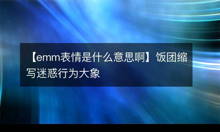 emm表情是什么意思啊_微信emm表情是什么意思啊